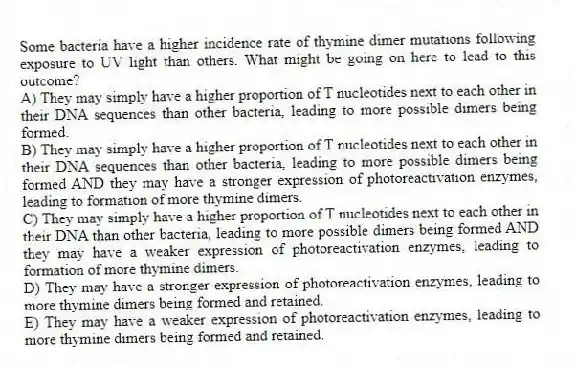Some bacteria have a higher incidence rate of thymine dimer mutations following exposure to UV light than others. What might be going on here to lead to this outcome?
A) They may simply have a higher proportion of T nucleotides next to each other in their DNA sequences than other bacteria, leading to more possible dimers being formed.
B) They may simply have a higher proportion of T nucleotides next to each other in their DNA sequences than other bacteria, leading to more possible dimers being formed AND they may have a stronger expression of photoreactivation enzymes, leading to formation of more thymine dimers.
C) They may simply have a higher proportion of T nucleotides next to each other in their DNA than other bacteria, leading to more possible dimers being formed AND they may have a weaker expression of photoreactivation enzymes, leading to formation of more thymine dimers.
D) They may have a stronger expression of photoreactivation enzymes, leading to more thymine dimers being formed and retained.
E) They may have a weaker expression of photoreactivation enzymes, leading to more thymine dimers being formed and retained.