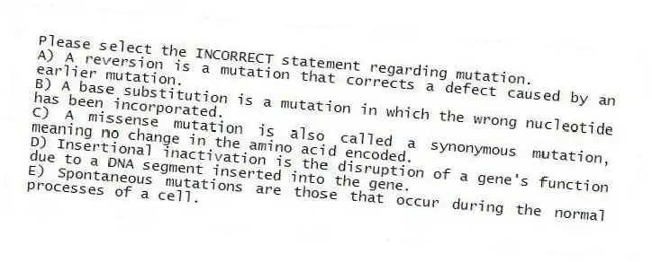 Please select the INCORRECT statement regarding mutation.
A) A reversion is a mutation that corrects a defect caused by an earlier mutation.
B) A base substitution is a mutation in which the wrong nucleotide has been incorporated.
C) A missense mutation is also called a synonymous mutation, meaning no change in the amino acid encoded.
D) Insertional inactivation is the disruption of a gene's function due to a DNA segment inserted into the gene.
E) Spontaneous mutations are those that occur during the normal processes of a cell.