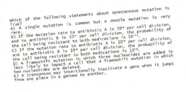 Which of the following statements about spontaneous mutation is True?
A) A single mutation is common but a double mutation is very rare.
B) If the mutation rate to antibiotic A is 10⁻⁹ per cell division, and to antibiotic B is 10⁻⁶ per cell division, the probability of the cell being resistant to both medications is 10⁻¹⁵.
C) If the mutation rate to antibiotic A is 10⁻⁹ per cell division, and to antibiotic B is 10⁻⁶ per cell division, the probability of the cell being resistant to both medications is 10⁻⁵⁴.
D) A frameshift mutation in which three nucleotides are added is less likely to impact a cell that a frameshift mutation in which two nucleotides are deleted.
E) A transposon may insertionally inactivate a gene when it jumps from one place in a genome to another.