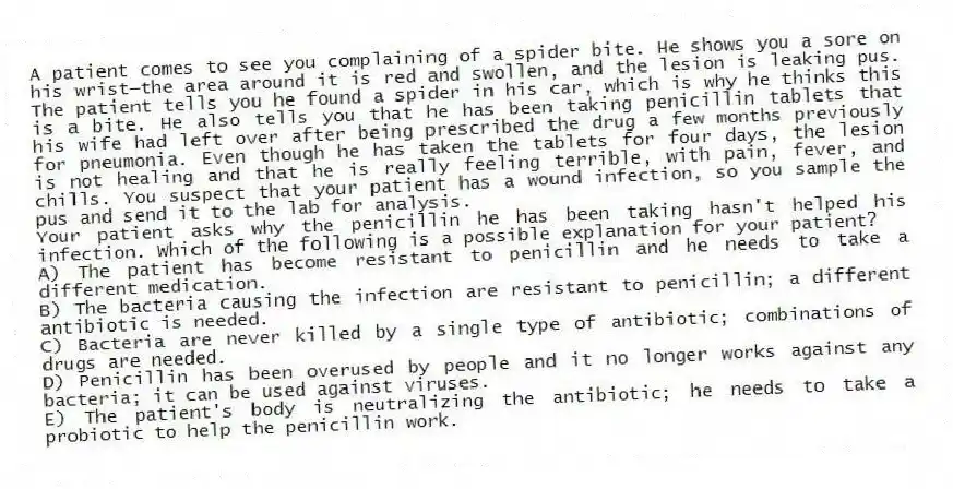 A patient comes to see you complaining of a spider bite. He shows you a sore on his wrist—the area around it is red and swollen, and the lesion is leaking pus. The patient tells you he found a spider in his car, which is why he thinks this is a bite. He also tells you that he has been taking penicillin tablets that his wife had left over after being prescribed the drug a few months previously for pneumonia. Even though he has taken the tablets for four days, the lesion is not healing and that he is really feeling terrible, with pain, fever, and chills. You suspect that your patient has a wound infection, so you sample the pus and send it to the lab for analysis.
-Your patient asks why the penicillin he has been taking hasn't helped his infection. Which of the following is a possible explanation for your patient?
A) The patient has become resistant to penicillin and he needs to take a different medication.
B) The bacteria causing the infection are resistant to penicillin; a different antibiotic is needed.
C) Bacteria are never killed by a single type of antibiotic; combinations of drugs are needed.
D) Penicillin has been overused by people and it no longer works against any bacteria; it can be used against viruses.
E) The patient's body is neutralizing the antibiotic; he needs to take a probiotic to help the penicillin work.