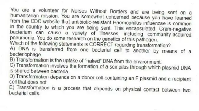 You are a volunteer for Nurses Without Borders and are being sent on a humanitarian mission. You are somewhat concerned because you have learned from the CDC website that antibiotic-resistant Haemophilus influenzae is common in the country to which you are being sent. This encapsulated, Gram-negative bacterium can cause a variety of illnesses, including community-acquired pneumonia. You do some research on the genetics of this pathogen. 
-Which of the following statements is CORRECT regarding transformation?
A) DNA is transferred from one bacterial cell to another by means of a bacteriophage.
B) Transformation is the uptake of "naked" DNA from the environment.
C) Transformation involves the formation of a sex pilus through which plasmid DNA is shared between bacteria.
D) Transformation depends on a donor cell containing an F plasmid and a recipient cell that does not.
E) Transformation is a process that depends on physical contact between two bacterial cells.