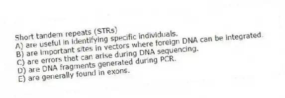Short tandem repeats (STRs)
A) are useful in identifying specific individuals.
B) are important sites in vectors where foreign DNA can be integrated.
C) are errors that can arise during DNA sequencing.
D) are DNA fragments generated during PCR.
E) are generally found in exons.