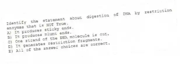 Identify the statement about digestion of DNA by restriction enzymes that is NOT True.
A) It produces sticky ends.
B) It produces blunt ends.
C) One strand of the DNA molecule is cut.
D) It generates restriction fragments.
E) All of the answer choices are correct.