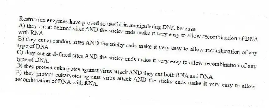 Restriction enzymes have proved so useful in manipulating DNA because
A) they cut at defined sites AND the sticky ends make it very easy to allow recombination of DNA with RNA.
B) they cut at random sites AND the sticky ends make it very easy to allow recombination of any type of DNA.
C) they cut at defined sites AND the sticky ends make it very easy to allow recombination of any type of DNA.
D) they protect eukaryotes against virus attack AND they cut both RNA and DNA.
E) they protect eukaryotes against virus attack AND the sticky ends make it very easy to allow recombination of DNA with RNA.