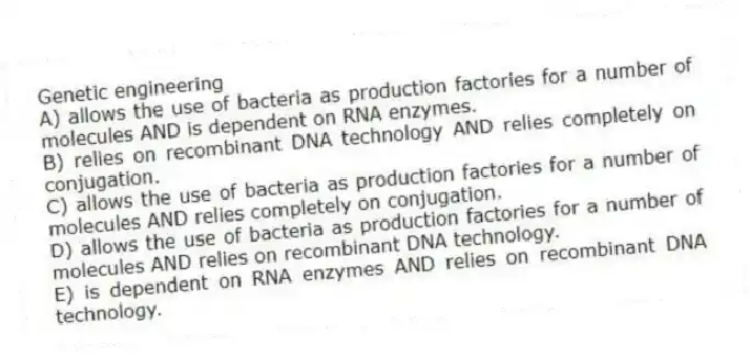Genetic engineering
A) allows the use of bacteria as production factories for a number of molecules AND is dependent on RNA enzymes.
B) relies on recombinant DNA technology AND relies completely on conjugation.
C) allows the use of bacteria as production factories for a number of molecules AND relies completely on conjugation.
D) allows the use of bacteria as production factories for a number of molecules AND relies on recombinant DNA technology.
E) is dependent on RNA enzymes AND relies on recombinant DNA technology.