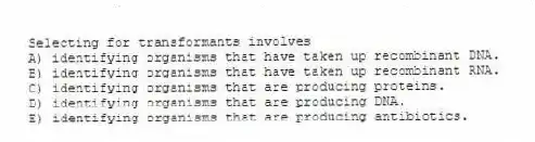 Selecting for transformants involves
A) identifying organisms that have taken up recombinant DNA.
B) identifying organisms that have taken up recombinant RNA.
C) identifying organisms that are producing proteins.
D) identifying organisms that are producing DNA.
E) identifying organisms that are producing antibiotics.