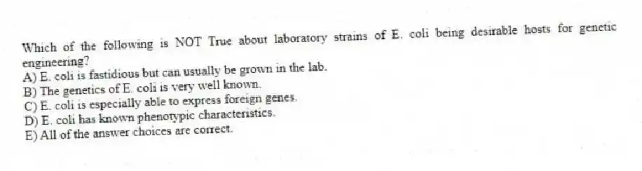 Which of the following is NOT True about laboratory strains of E. coli being desirable hosts for genetic engineering?
A) E. coli is fastidious but can usually be grown in the lab.
B) The genetics of E. coli is very well known.
C) E. coli is especially able to express foreign genes.
D) E. coli has known phenotypic characteristics.
E) All of the answer choices are correct.