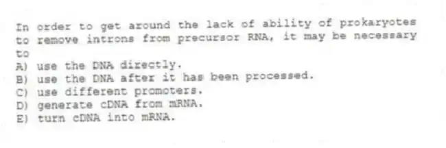 In order to get around the lack of ability of prokaryotes to remove introns from precursor RNA, it may be necessary to
A) use the DNA directly.
B) use the DNA after it has been processed.
C) use different promoters.
D) generate cDNA from mRNA.
E) turn cDNA into mRNA.