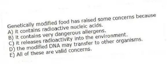 Genetically modified food has raised some concerns because
A) it contains radioactive nucleic acids.
B) it contains very dangerous allergens.
C) it releases radioactivity into the environment.
D) the modified DNA may transfer to other organisms.
E) All of these are valid concerns.