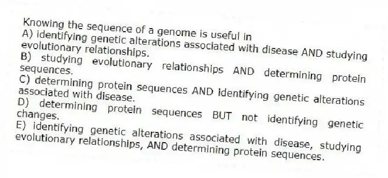 Knowing the sequence of a genome is useful in
A) identifying genetic alterations associated with disease AND studying evolutionary relationships.
B) studying evolutionary relationships AND determining protein sequences.
C) determining protein sequences AND identifying genetic alterations associated with disease.
D) determining protein sequences BUT not identifying genetic changes.
E) identifying genetic alterations associated with disease, studying evolutionary relationships, AND determining protein sequences.
