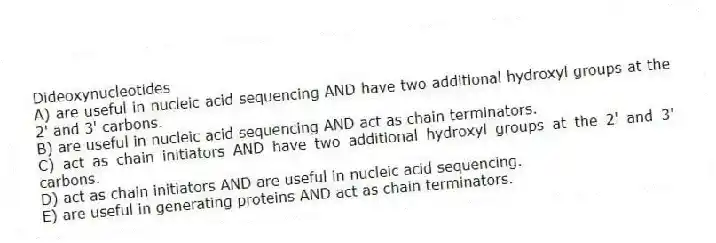 Dideoxynucleotides
A) are useful in nucleic acid sequencing AND have two additional hydroxyl groups at the 2' and 3' carbons.
B) are useful in nucleic acid sequencing AND act as chain terminators.
C) act as chain initiators AND have two additional hydroxyl groups at the 2' and 3' carbons.
D) act as chain initiators AND are useful in nucleic acid sequencing.
E) are useful in generating proteins AND act as chain terminators.