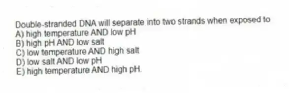 Double-stranded DNA will separate into two strands when exposed to
A) high temperature AND low pH
B) high pH AND low salt
C) low temperature AND high salt
D) low salt AND low pH
E) high temperature AND high pH.