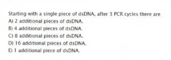 Starting with a single piece of dsDNA, after 3 PCR cycles there are
A) 2 additional pieces of dsDNA.
B) 4 additional pieces of dsDNA.
C) 8 additional pieces of dsDNA.
D) 16 additional pieces of dsDNA.
E) 1 additional piece of dsDNA.