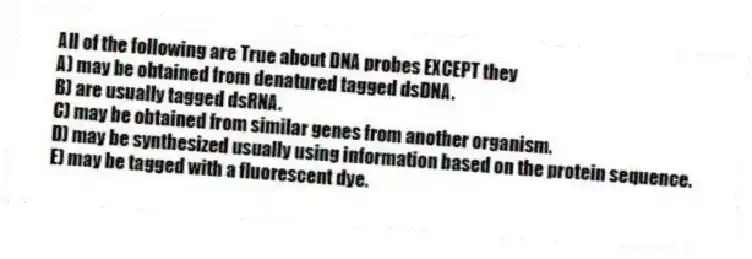 All of the following are True about DNA probes EXCEPT they
A) may be obtained from denatured tagged dsDNA.
B) are usually tagged dsRNA.
C) may be obtained from similar genes from another organism.
D) may be synthesized usually using information based on the protein sequence.
E) may be tagged with a fluorescent dye.