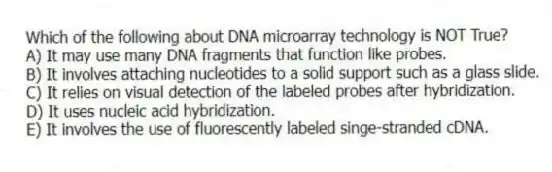 Which of the following about DNA microarray technology is NOT True?
A) It may use many DNA fragments that function like probes.
B) It involves attaching nucleotides to a solid support such as a glass slide.
C) It relies on visual detection of the labeled probes after hybridization.
D) It uses nucleic acid hybridization.
E) It involves the use of fluorescently labeled singe-stranded cDNA.