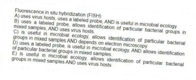 Fluorescence in situ hybridization (FISH)
A) uses virus hosts, uses a labeled probe, AND is useful in microbial ecology.
B) uses a labeled probe, allows identification of particular bacterial groups in mixed samples, AND uses virus hosts.
C) is useful in microbial ecology, allows identification of particular bacterial groups in mixed samples AND depends on electron microscopy.
D) uses a labeled probe, is useful in microbial ecology, AND allows identification of particular bacterial groups in mixed samples.
E) is useful in microbial ecology, allows identification of particular bacterial groups in mixed samples AND uses virus hosts.