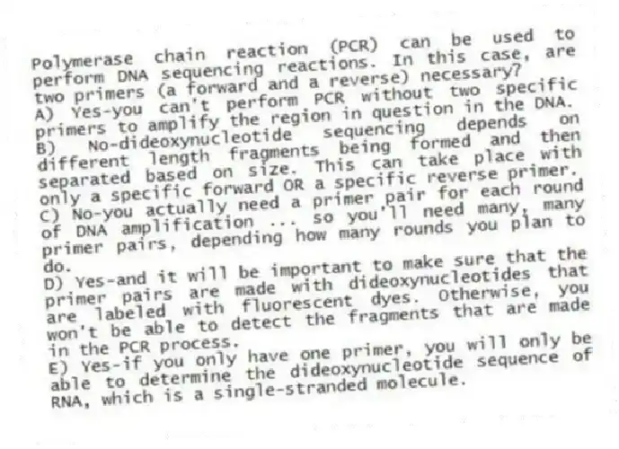 Polymerase chain reaction (PCR) can be used to perform DNA sequencing reactions. In this case, are two primers (a forward and a reverse) necessary?
A) Yes-you can't perform PCR without two specific primers to amplify the region in question in the DNA.
B) No-dideoxynucleotide sequencing depends on different length fragments being formed and then separated based on size. This can take place with only a specific forward OR a specific reverse primer.
C) No-you actually need a primer pair for each round of DNA amplification ... so you'll need many, many primer pairs, depending how many rounds you plan to do.
D) Yes-and it will be important to make sure that the primer pairs are made with dideoxynucleotides that are labeled with fluorescent dyes. Otherwise, you won't be able to detect the fragments that are made in the PCR process.
E) Yes-if you only have one primer, you will only be able to determine the dideoxynucleotide sequence of RNA, which is a single-stranded molecule.