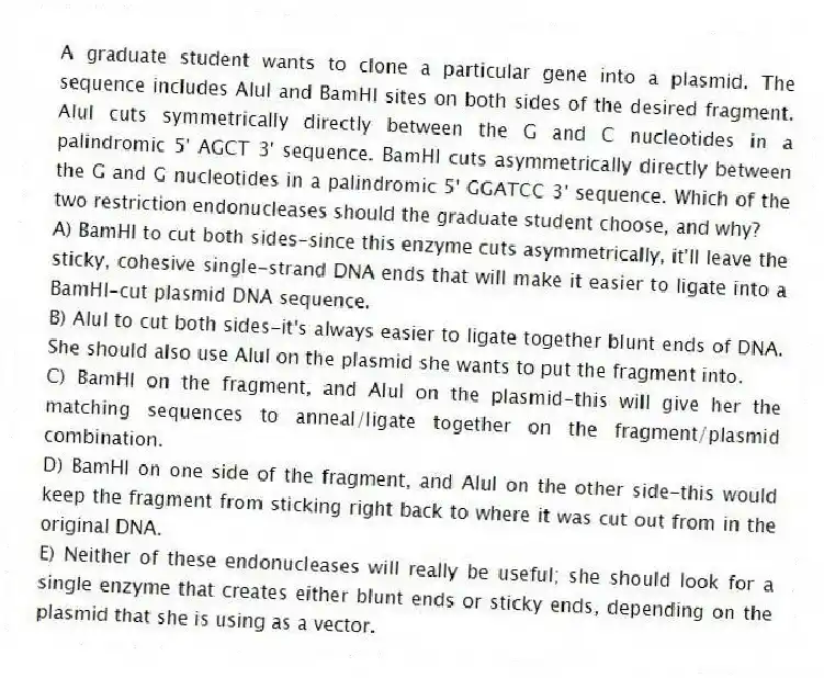 A graduate student wants to clone a particular gene into a plasmid. The sequence includes AluI and BamHI sites on both sides of the desired fragment. AluI cuts symmetrically directly between the G and C nucleotides in a palindromic 5' AGCT 3' sequence. BamHI cuts asymmetrically directly between the G and G nucleotides in a palindromic 5' GGATCC 3' sequence. Which of the two restriction endonucleases should the graduate student choose, and why?
A) BamHI to cut both sides-since this enzyme cuts asymmetrically, it'll leave the sticky, cohesive single-strand DNA ends that will make it easier to ligate into a BamHI-cut plasmid DNA sequence.
B) AluI to cut both sides-it's always easier to ligate together blunt ends of DNA. She should also use AluI on the plasmid she wants to put the fragment into.
C) BamHI on the fragment, and AluI on the plasmid-this will give her the matching sequences to anneal/ligate together on the fragment/plasmid combination.
D) BamHI on one side of the fragment, and AluI on the other side-this would keep the fragment from sticking right back to where it was cut out from in the original DNA.
E) Neither of these endonucleases will really be useful; she should look for a single enzyme that creates either blunt ends or sticky ends, depending on the plasmid that she is using as a vector.
