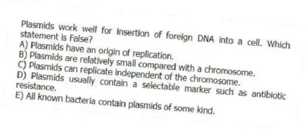 Plasmids work well for insertion of foreign DNA into a cell. Which statement is False?
A) Plasmids have an origin of replication.
B) Plasmids are relatively small compared with a chromosome.
C) Plasmids can replicate independent of the chromosome.
D) Plasmids usually contain a selectable marker such as antibiotic resistance.
E) All known bacteria contain plasmids of some kind.