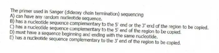 The primer used in Sanger (dideoxy chain termination) sequencing
A) can have any random nucleotide sequence.
B) has a nucleotide sequence complementary to the 5' end or the 3' end of the region to be copied.
C) has a nucleotide sequence complementary to the 5' end of the region to be copied.
D) must have a sequence beginning and ending with the same nucleotide.
E) has a nucleotide sequence complementary to the 3' end of the region to be copied.