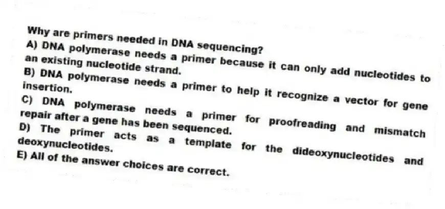 Why are primers needed in DNA sequencing?
A) DNA polymerase needs a primer because it can only add nucleotides to an existing nucleotide strand.
B) DNA polymerase needs a primer to help it recognize a vector for gene insertion.
C) DNA polymerase needs a primer for proofreading and mismatch repair after a gene has been sequenced.
D) The primer acts as a template for the dideoxynucleotides and deoxynucleotides.
E) All of the answer choices are correct.