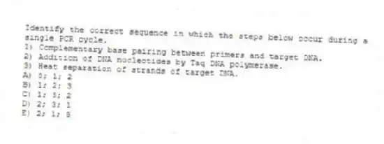 Identify the correct sequence in which the steps below occur during a single PCR cycle.
1) Complementary base pairing between primers and target DNA.
2) Addition of DNA nucleotides by Taq DNA polymerase.
3) Heat separation of strands of target DNA.
A) 3; 1; 2
B) 1; 2; 3
C) 1; 3; 2
D) 2; 3; 1
E) 2; 1; 3