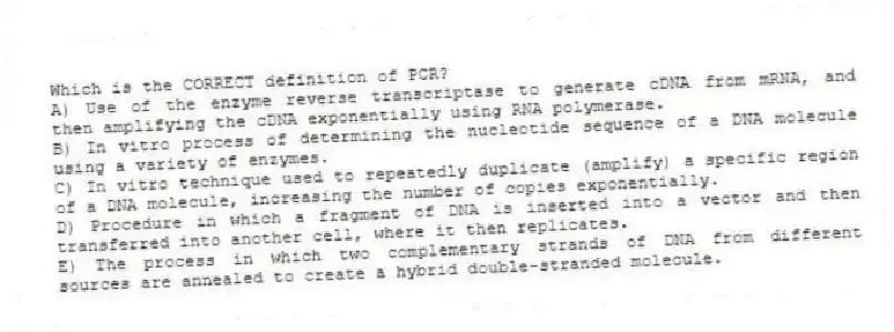 Which is the CORRECT definition of PCR?
A) Use of the enzyme reverse transcriptase to generate cDNA from mRNA, and then amplifying the cDNA exponentially using RNA polymerase.
B) In vitro process of determining the nucleotide sequence of a DNA molecule using a variety of enzymes.
C) In vitro technique used to repeatedly duplicate (amplify) a specific region of a DNA molecule, increasing the number of copies exponentially.
D) Procedure in which a fragment of DNA is inserted into a vector and then transferred into another cell, where it then replicates.
E) The process in which two complementary strands of DNA from different sources are annealed to create a hybrid double-stranded molecule.