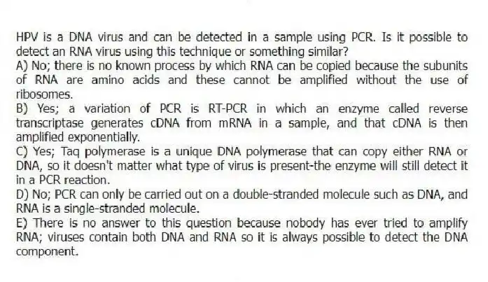 HPV is a DNA virus and can be detected in a sample using PCR. Is it possible to detect an RNA virus using this technique or something similar?
A) No; there is no known process by which RNA can be copied because the subunits of RNA are amino acids and these cannot be amplified without the use of ribosomes.
B) Yes; a variation of PCR is RT-PCR in which an enzyme called reverse transcriptase generates cDNA from mRNA in a sample, and that cDNA is then amplified exponentially.
C) Yes; Taq polymerase is a unique DNA polymerase that can copy either RNA or DNA, so it doesn't matter what type of virus is present-the enzyme will still detect it in a PCR reaction.
D) No; PCR can only be carried out on a double-stranded molecule such as DNA, and RNA is a single-stranded molecule.
E) There is no answer to this question because nobody has ever tried to amplify RNA; viruses contain both DNA and RNA so it is always possible to detect the DNA component.