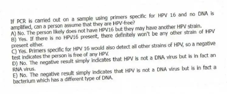 If PCR is carried out on a sample using primers specific for HPV 16 and no DNA is amplified, can a person assume that they are HPV-free?
A) No. The person likely does not have HPV16 but they may have another HPV strain.
B) Yes. If there is no HPV16 present, there definitely won't be any other strain of HPV present either.
C) Yes. Primers specific for HPV 16 would also detect all other strains of HPV, so a negative test indicates the person is free of any HPV.
D) No. The negative result simply indicates that HPV is not a DNA virus but is in fact an RNA virus.
E) No. The negative result simply indicates that HPV is not a DNA virus but is in fact a bacterium which has a different type of DNA.
