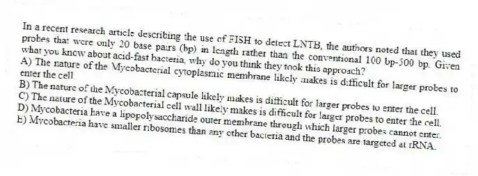 In a recent research article describing the use of FISH to detect LNTB, the authors noted that they used probes that were only 20 base pairs (bp) in length rather than the conventional 100 bp-500 bp. Given what you know about acid-fast bacteria, why do you think they took this approach?
A) The nature of the Mycobacterial cytoplasmic membrane likely makes is difficult for larger probes to enter the cell.
B) The nature of the Mycobacterial capsule likely makes is difficult for larger probes to enter the cell.
C) The nature of the Mycobacterial cell wall likely makes is difficult for larger probes to enter the cell.
D) Mycobacteria have a lipopolysaccharide outer membrane through which larger probes cannot enter.
E) Mycobacteria have smaller ribosomes than any other bacteria and the probes are targeted at rRNA.