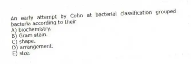 An early attempt by Cohn at bacterial classification grouped bacteria according to their
A) biochemistry.
B) Gram stain.
C) shape.
D) arrangement.
E) size.