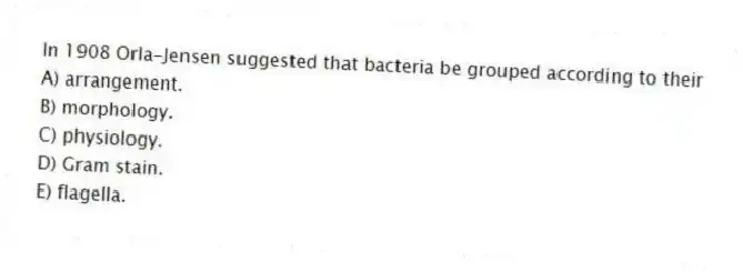 In 1908 Orla-Jensen suggested that bacteria be grouped according to their
A) arrangement.
B) morphology.
C) physiology.
D) Gram stain.
E) flagella.