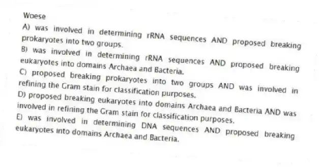 Woese
A) was involved in determining rRNA sequences AND proposed breaking prokaryotes into two groups.
B) was involved in determining rRNA sequences AND proposed breaking eukaryotes into domains Archaea and Bacteria.
C) proposed breaking prokaryotes into two groups AND was involved in refining the Gram stain for classification purposes.
D) proposed breaking eukaryotes into domains Archaea and Bacteria AND was involved in refining the Gram stain for classification purposes.
E) was involved in determining DNA sequences AND proposed breaking eukaryotes into domains Archaea and Bacteria.