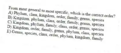 From most general to most specific, which is the correct order?
A) Phylum, class, kingdom, order, family, genus, species
B) Kingdom, phylum, class, order, family, genus, species
C) Kingdom, phylum, family, class, order, genus, species
D) Kingdom, order, family, genus, phylum, class, species
E) Genus, species, class, order, phylum, kingdom, family