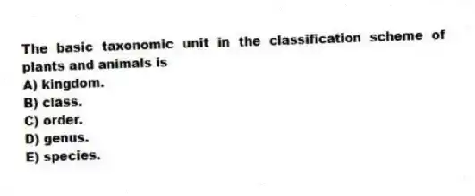 The basic taxonomic unit in the classification scheme of plants and animals is
A) kingdom.
B) class.
C) order.
D) genus.
E) species.