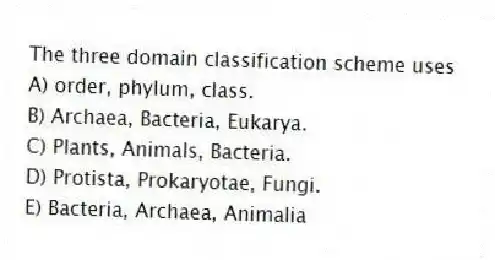The three domain classification scheme uses
A) order, phylum, class.
B) Archaea, Bacteria, Eukarya.
C) Plants, Animals, Bacteria.
D) Protista, Prokaryotae, Fungi.
E) Bacteria, Archaea, Animalia