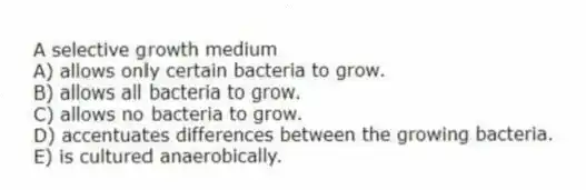 A selective growth medium
A) allows only certain bacteria to grow.
B) allows all bacteria to grow.
C) allows no bacteria to grow.
D) accentuates differences between the growing bacteria.
E) is cultured anaerobically.