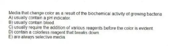 Media that change color as a result of the biochemical activity of growing bacteria
A) usually contain a pH indicator.
B) usually contain blood.
C) usually require the addition of various reagents before the color is evident.
D) contain a colorless reagent that breaks down.
E) are always selective media.