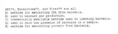 APIᵀᴹ, Enterotubeᵀᴹ, and Vitekᵀᴹ are all
A) methods for extracting DNA from bacteria.
B) used to measure gas production.
C) commercially available methods used to identify bacteria.
D) used to show the presence of bacteria in a sample.
E) methods for extracting protein from bacteria.