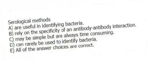 Serological methods
A) are useful in identifying bacteria.
B) rely on the specificity of an antibody-antibody interaction.
C) may be simple but are always time consuming.
D) can rarely be used to identify bacteria.
E) All of the answer choices are correct.