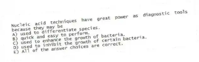 Nucleic acid techniques have great power as diagnostic tools because they may be
A) used to differentiate species.
B) quick and easy to perform.
C) used to enhance the growth of bacteria.
D) used to inhibit the growth of certain bacteria.
E) All of the answer choices are correct.