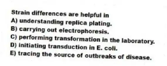Strain differences are helpful in
A) understanding replica plating.
B) carrying out electrophoresis.
C) performing transformation in the laboratory.
D) initiating transduction in E. coli.
E) tracing the source of outbreaks of disease.