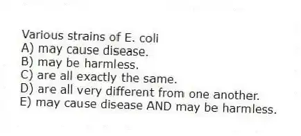 Various strains of E. coli
A) may cause disease.
B) may be harmless.
C) are all exactly the same.
D) are all very different from one another.
E) may cause disease AND may be harmless.