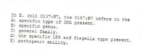 In E. coli O157:H7, the O157:H7 refers to the
A) specific type of DNA present.
B) specific genus.
C) general family.
D) the specific LPS and flagella type present.
E) pathogenic ability.