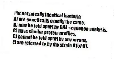 Phenotypically identical bacteria
A) are genetically exactly the same.
B) may be told apart by DNA sequence analysis.
C) have similar protein profiles.
D) cannot be told apart by any means.
E) are referred to by the strain O157:H7.