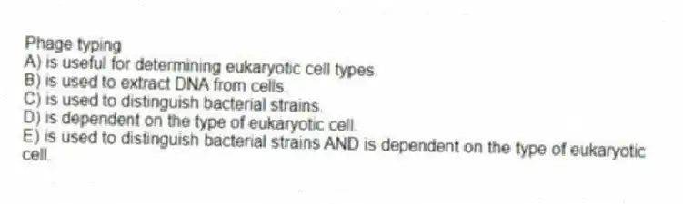 Phage typing
A) is useful for determining eukaryotic cell types.
B) is used to extract DNA from cells.
C) is used to distinguish bacterial strains.
D) is dependent on the type of eukaryotic cell.
E) is used to distinguish bacterial strains AND is dependent on the type of eukaryotic cell.