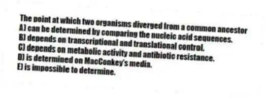 The point at which two organisms diverged from a common ancestor
A) can be determined by comparing the nucleic acid sequences.
B) depends on transcriptional and translational control.
C) depends on metabolic activity and antibiotic resistance.
D) is determined on MacConkey's media.
E) is impossible to determine.