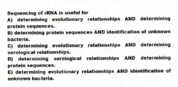Sequencing of rRNA is useful for
A) determining evolutionary relationships AND determining protein sequences.
B) determining protein sequences AND identification of unknown bacteria.
C) determining evolutionary relationships AND determining serological relationships.
D) determining serological relationships AND determining protein sequences.
E) determining evolutionary relationships AND identification of unknown bacteria.