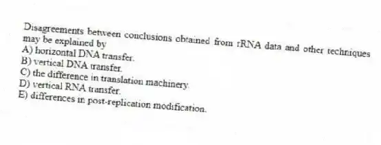 Disagreements between conclusions obtained from rRNA data and other techniques may be explained by
A) horizontal DNA transfer.
B) vertical DNA transfer.
C) the difference in translation machinery.
D) vertical RNA transfer.
E) differences in post-replication modification.