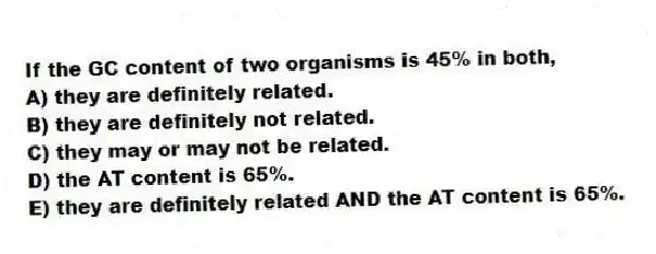 If the GC content of two organisms is 45% in both,
A) they are definitely related.
B) they are definitely not related.
C) they may or may not be related.
D) the AT content is 65%.
E) they are definitely related AND the AT content is 65%.